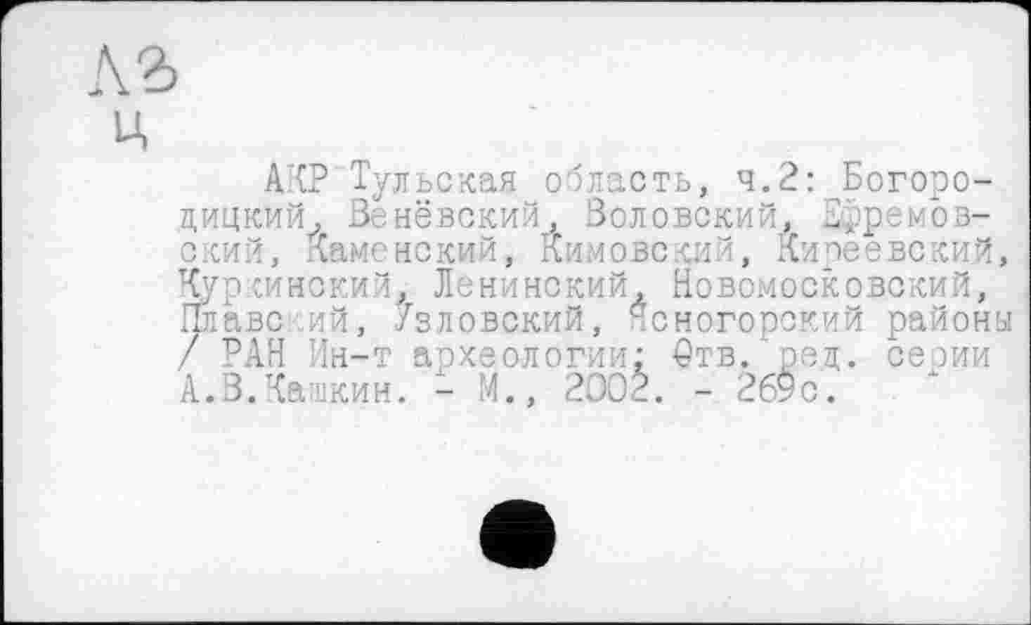 ﻿ц
АКР Тульская область, ч.2: Богородицкий, Венёвский, Золовский, дрремов-ский, Каменский, Кимово кий, Киреевский Куркинский^ Ленинский, Новомосковский, Плаве.ий, /зловокий, .сногорский район / РАН Ин-т археологии: 0тв. ред. сеоии А.3.Калкин. - М., 2D0È. - 269с.'